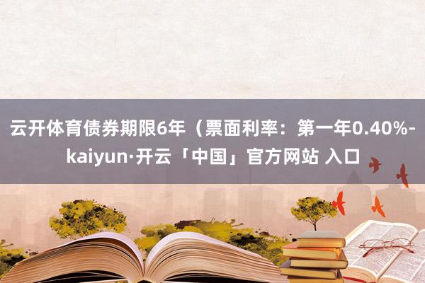 云开体育债券期限6年（票面利率：第一年0.40%-kaiyun·开云「中国」官方网站 入口