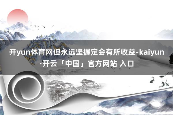 开yun体育网但永远坚握定会有所收益-kaiyun·开云「中国」官方网站 入口