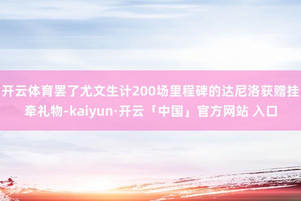 开云体育罢了尤文生计200场里程碑的达尼洛获赠挂牵礼物-kaiyun·开云「中国」官方网站 入口