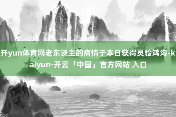 开yun体育网老东谈主的病情于本日获得灵验鸿沟-kaiyun·开云「中国」官方网站 入口