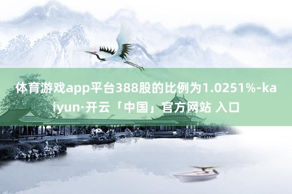 体育游戏app平台388股的比例为1.0251%-kaiyun·开云「中国」官方网站 入口