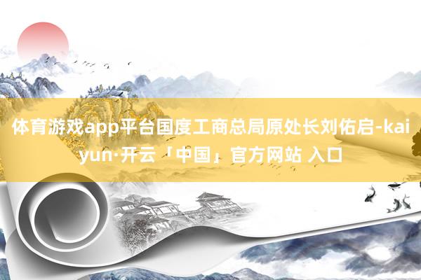 体育游戏app平台国度工商总局原处长刘佑启-kaiyun·开云「中国」官方网站 入口