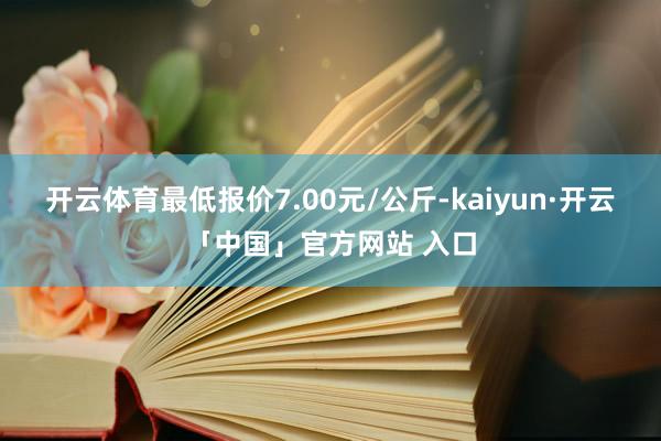 开云体育最低报价7.00元/公斤-kaiyun·开云「中国」官方网站 入口