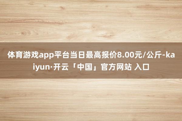 体育游戏app平台当日最高报价8.00元/公斤-kaiyun·开云「中国」官方网站 入口