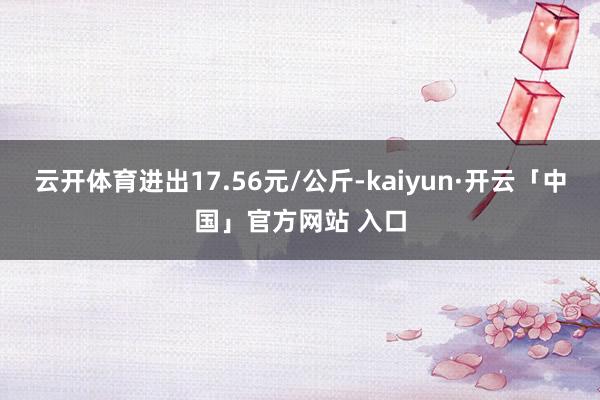 云开体育进出17.56元/公斤-kaiyun·开云「中国」官方网站 入口