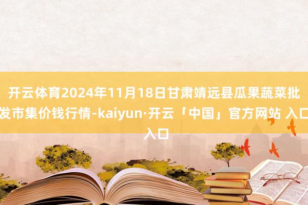 开云体育2024年11月18日甘肃靖远县瓜果蔬菜批发市集价钱行情-kaiyun·开云「中国」官方网站 入口