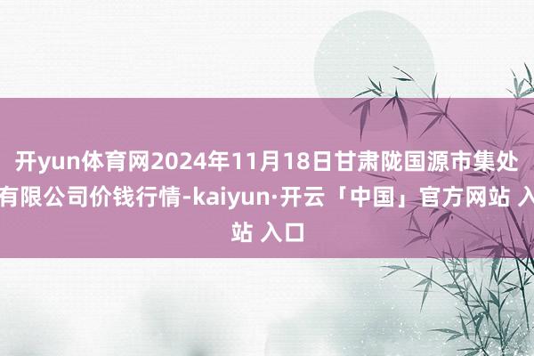 开yun体育网2024年11月18日甘肃陇国源市集处理有限公司价钱行情-kaiyun·开云「中国」官方网站 入口