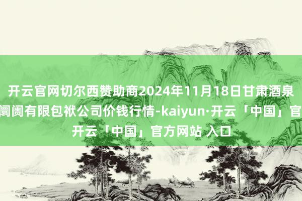 开云官网切尔西赞助商2024年11月18日甘肃酒泉春光农居品阛阓有限包袱公司价钱行情-kaiyun·开云「中国」官方网站 入口