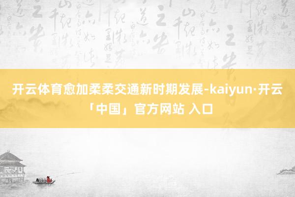 开云体育愈加柔柔交通新时期发展-kaiyun·开云「中国」官方网站 入口