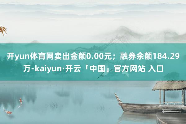 开yun体育网卖出金额0.00元；融券余额184.29万-kaiyun·开云「中国」官方网站 入口