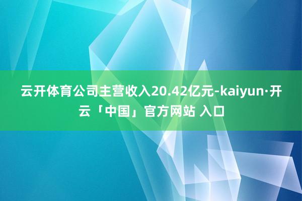 云开体育公司主营收入20.42亿元-kaiyun·开云「中国」官方网站 入口