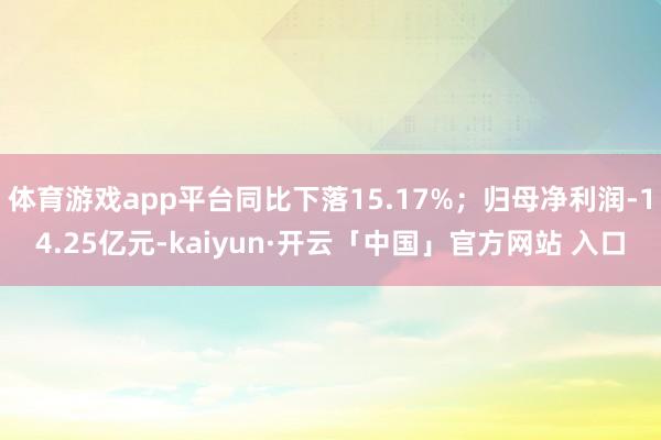 体育游戏app平台同比下落15.17%；归母净利润-14.25亿元-kaiyun·开云「中国」官方网站 入口