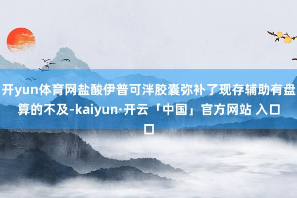 开yun体育网盐酸伊普可泮胶囊弥补了现存辅助有盘算的不及-kaiyun·开云「中国」官方网站 入口