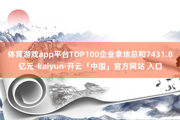 体育游戏app平台TOP100企业拿地总和7431.8亿元-kaiyun·开云「中国」官方网站 入口