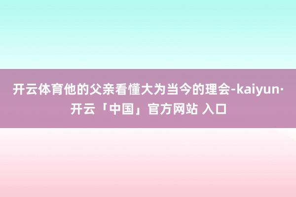 开云体育他的父亲看懂大为当今的理会-kaiyun·开云「中国」官方网站 入口