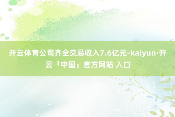 开云体育公司齐全交易收入7.6亿元-kaiyun·开云「中国」官方网站 入口