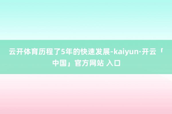 云开体育历程了5年的快速发展-kaiyun·开云「中国」官方网站 入口