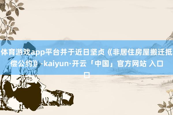 体育游戏app平台并于近日坚贞《非居住房屋搬迁抵偿公约》-kaiyun·开云「中国」官方网站 入口