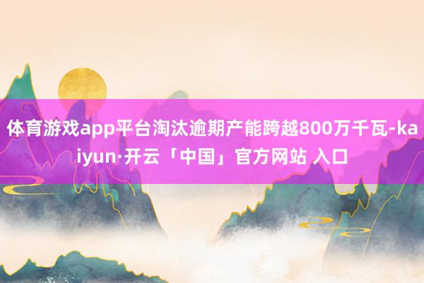 体育游戏app平台淘汰逾期产能跨越800万千瓦-kaiyun·开云「中国」官方网站 入口