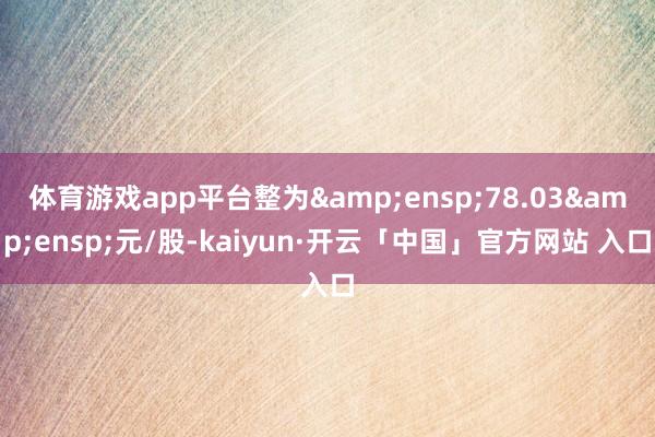 体育游戏app平台整为&ensp;78.03&ensp;元/股-kaiyun·开云「中国」官方网站 入口