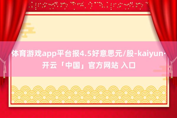 体育游戏app平台报4.5好意思元/股-kaiyun·开云「中国」官方网站 入口