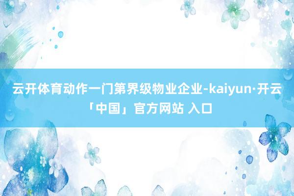 云开体育动作一门第界级物业企业-kaiyun·开云「中国」官方网站 入口