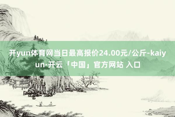 开yun体育网当日最高报价24.00元/公斤-kaiyun·开云「中国」官方网站 入口