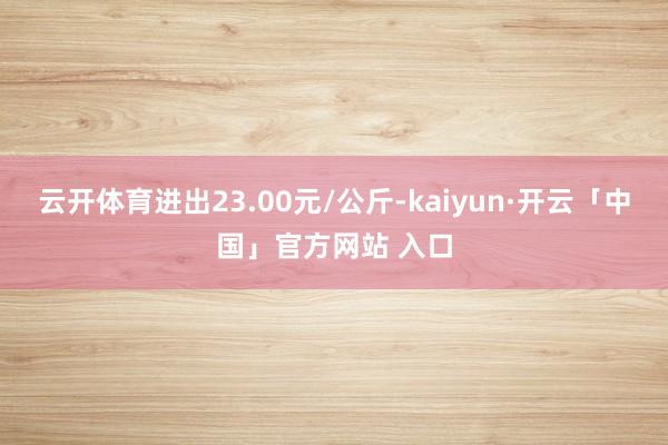 云开体育进出23.00元/公斤-kaiyun·开云「中国」官方网站 入口