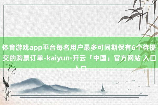 体育游戏app平台每名用户最多可同期保有6个待提交的购票订单-kaiyun·开云「中国」官方网站 入口