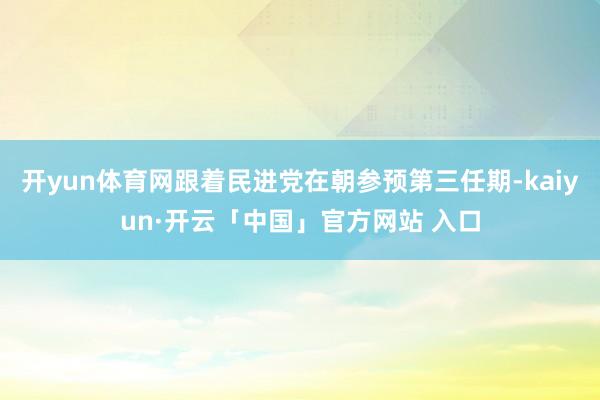 开yun体育网跟着民进党在朝参预第三任期-kaiyun·开云「中国」官方网站 入口