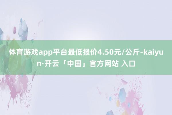 体育游戏app平台最低报价4.50元/公斤-kaiyun·开云「中国」官方网站 入口