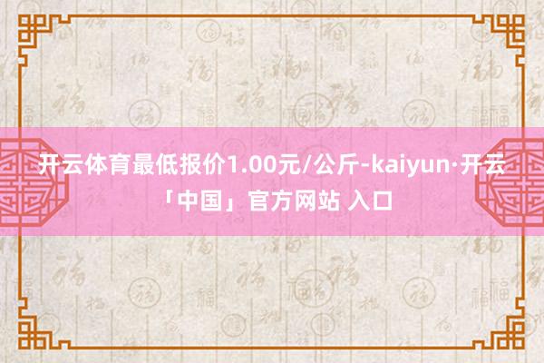 开云体育最低报价1.00元/公斤-kaiyun·开云「中国」官方网站 入口