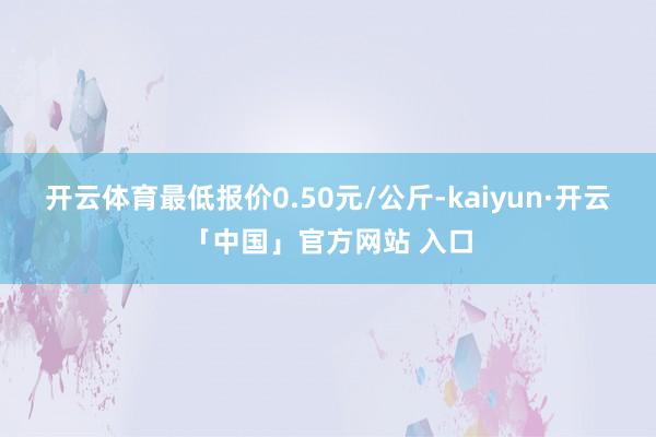 开云体育最低报价0.50元/公斤-kaiyun·开云「中国」官方网站 入口