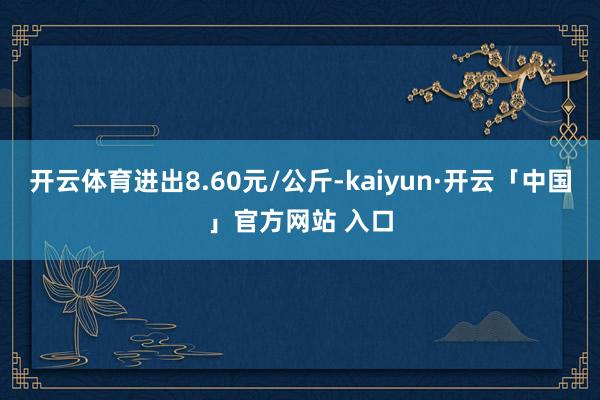 开云体育进出8.60元/公斤-kaiyun·开云「中国」官方网站 入口