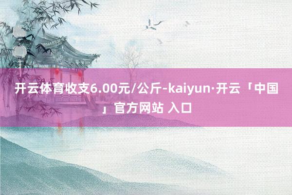 开云体育收支6.00元/公斤-kaiyun·开云「中国」官方网站 入口