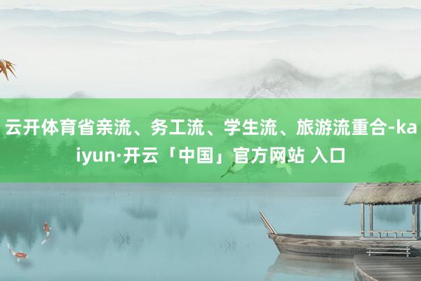 云开体育省亲流、务工流、学生流、旅游流重合-kaiyun·开云「中国」官方网站 入口