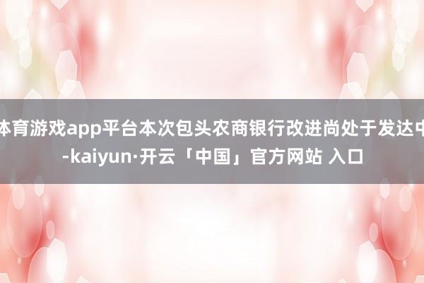 体育游戏app平台本次包头农商银行改进尚处于发达中-kaiyun·开云「中国」官方网站 入口