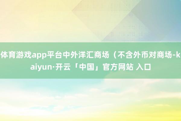 体育游戏app平台中外洋汇商场（不含外币对商场-kaiyun·开云「中国」官方网站 入口