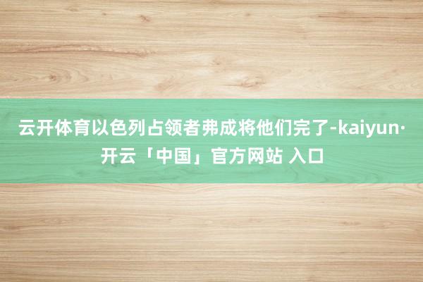 云开体育以色列占领者弗成将他们完了-kaiyun·开云「中国」官方网站 入口