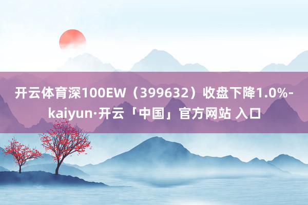 开云体育深100EW（399632）收盘下降1.0%-kaiyun·开云「中国」官方网站 入口